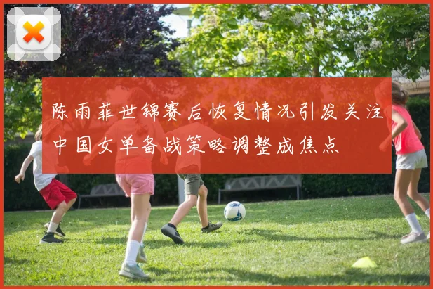 陈雨菲世锦赛后恢复情况引发关注中国女单备战策略调整成焦点
