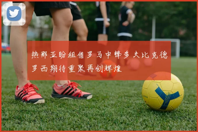 热那亚盼租借罗马中锋多夫比克德罗西期待重聚再创辉煌