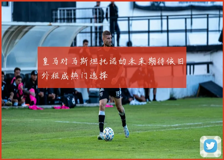 皇马对马斯坦托诺的未来期待依旧外租成热门选择