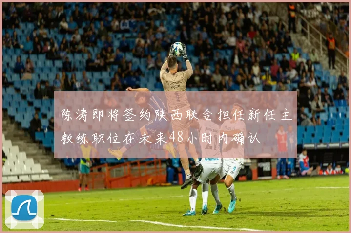 陈涛即将签约陕西联合担任新任主教练职位在未来48小时内确认