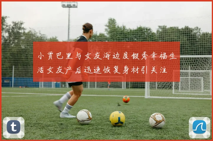 小贾巴里与女友海边度假秀幸福生活女友产后迅速恢复身材引关注