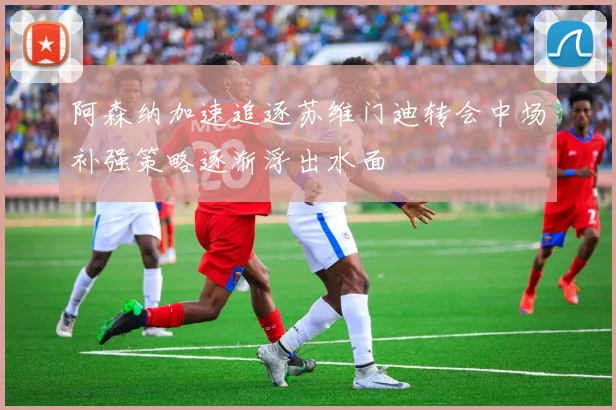 阿森纳加速追逐苏维门迪转会中场补强策略逐渐浮出水面