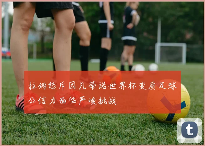 拉姆怒斥因凡蒂诺世界杯变质足球公信力面临严峻挑战