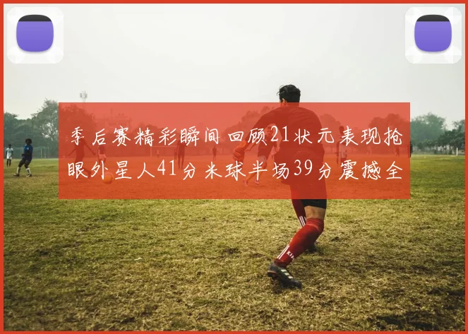 季后赛精彩瞬间回顾21状元表现抢眼外星人41分米球半场39分震撼全场