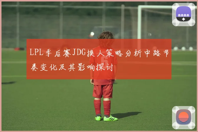 LPL季后赛JDG换人策略分析中路节奏变化及其影响探讨