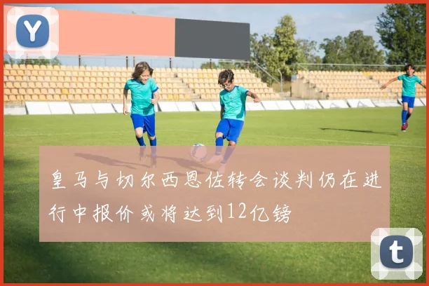 皇马与切尔西恩佐转会谈判仍在进行中报价或将达到12亿镑