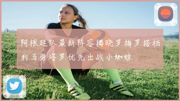 阿根廷队最新阵容揭晓罗梅罗搭档利马劳塔罗优先出战小蜘蛛