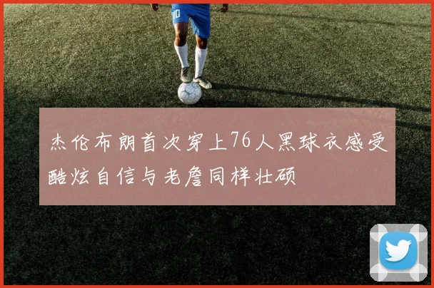 杰伦布朗首次穿上76人黑球衣感受酷炫自信与老詹同样壮硕